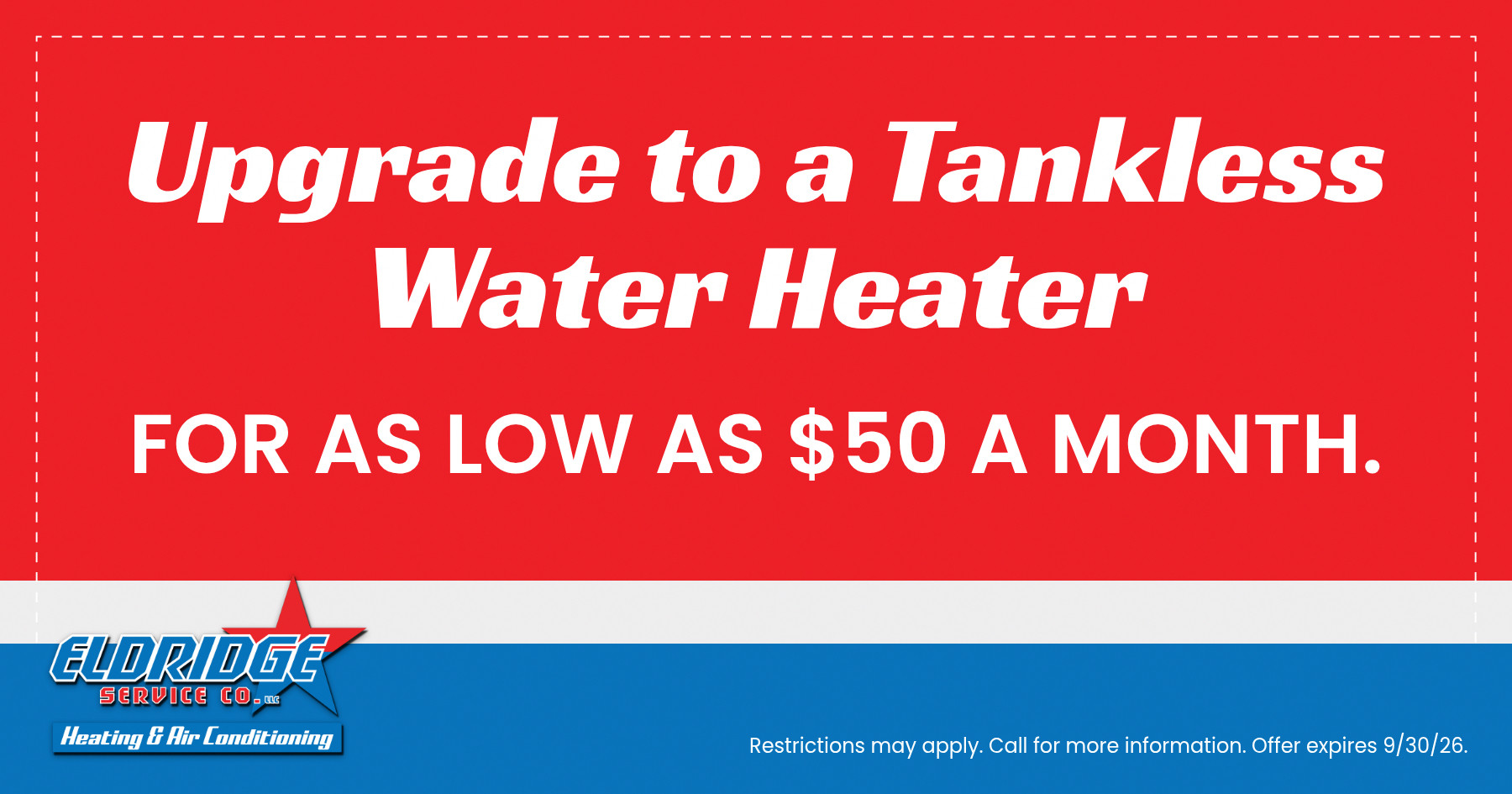 Upgrade to a tankless water heater for as low as $50 per month with Eldridge Service Co. Heating, air conditioning, and plumbing services. Offer expires July 31, 2026. Restrictions may apply; call for details.
