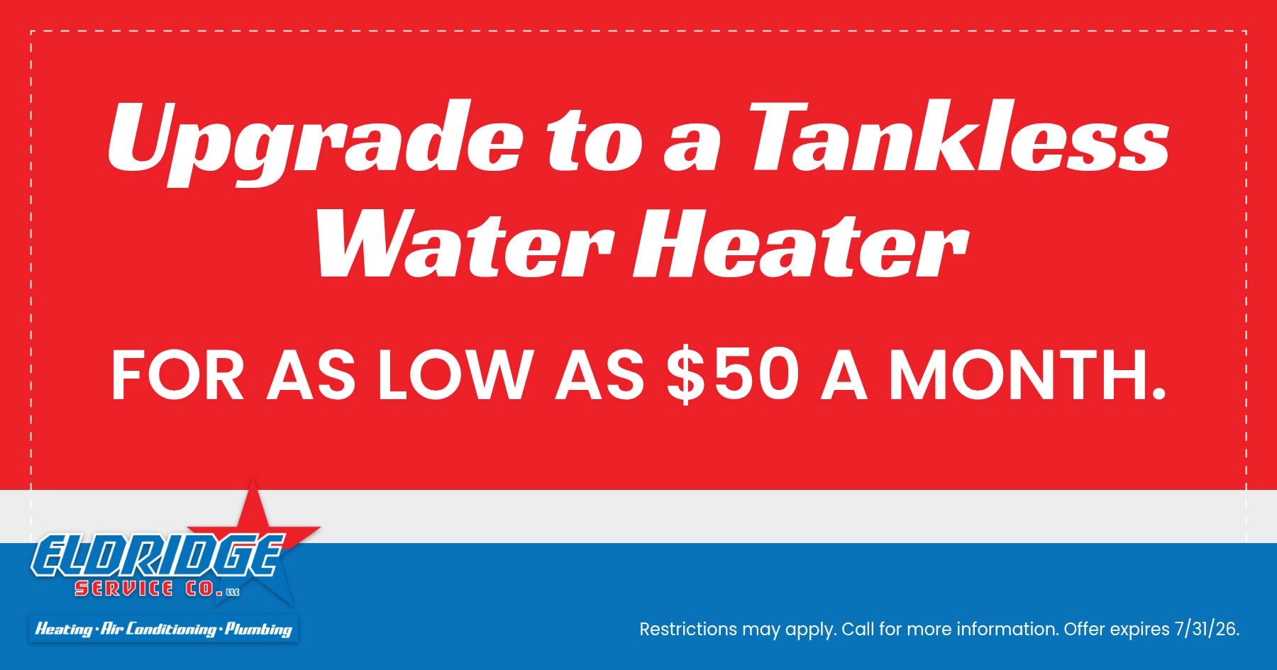 Upgrade to a tankless water heater for as low as $50 per month with Eldridge Service Co. Heating, air conditioning, and plumbing services. Offer expires July 31, 2026. Restrictions may apply; call for details.