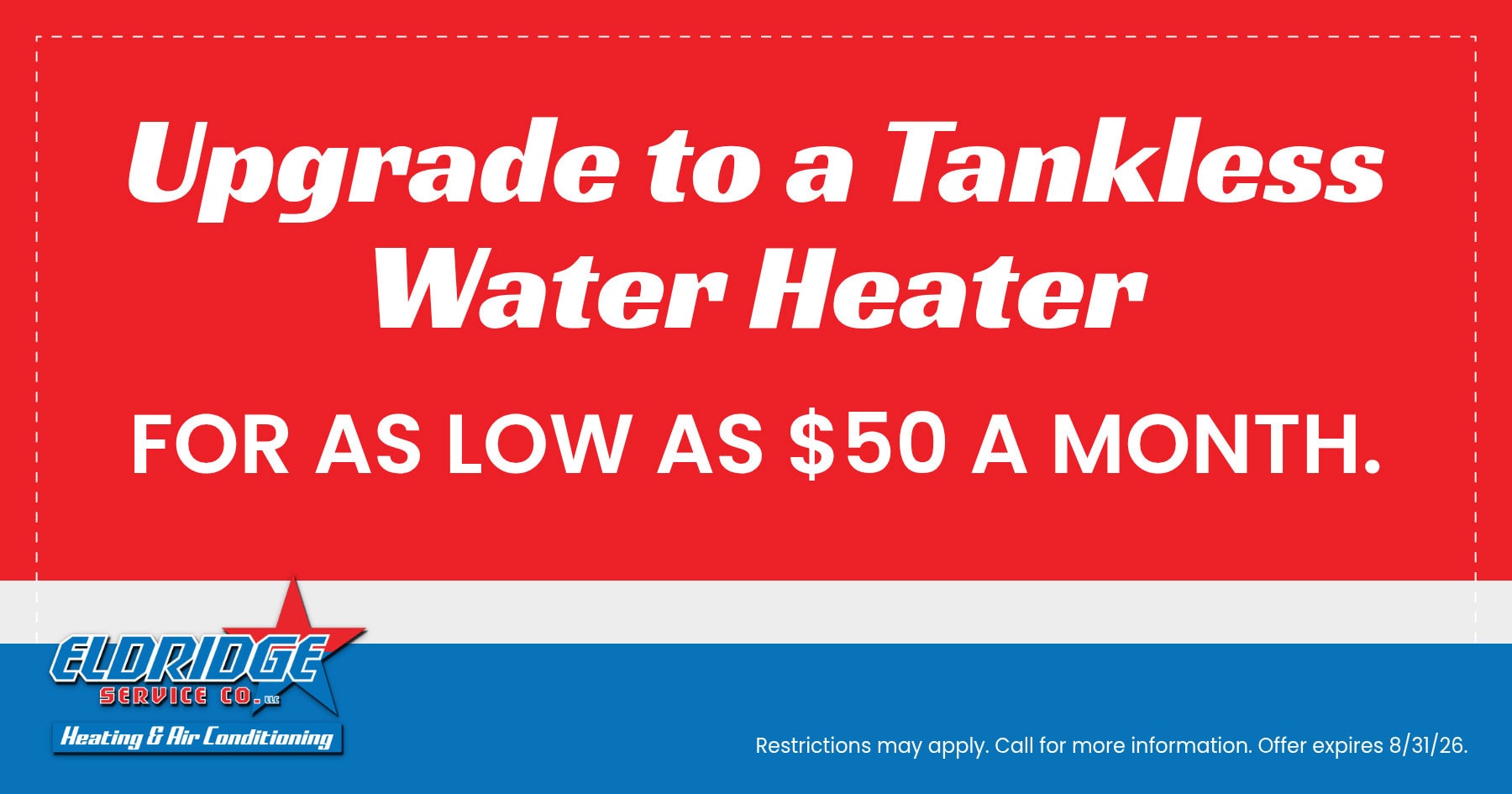 Upgrade to a tankless water heater for as low as $50 per month with Eldridge Service Co. Heating, air conditioning, and plumbing services. Offer expires July 31, 2026. Restrictions may apply; call for details.